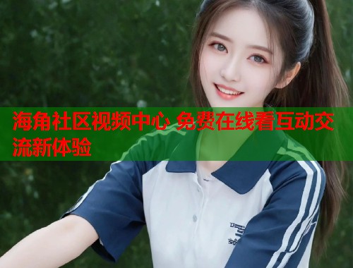 海角社区视频中心 免费在线看互动交流新体验