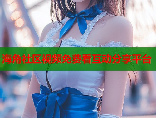 海角社区视频免费看互动分享平台