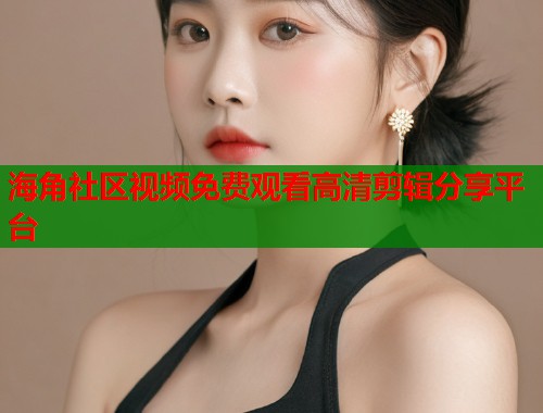 海角社区视频免费观看高清剪辑分享平台