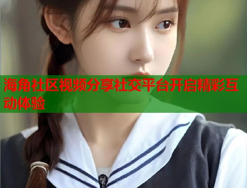 海角社区视频分享社交平台开启精彩互动体验