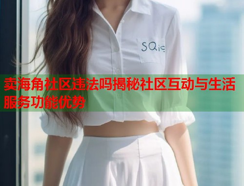 卖海角社区违法吗揭秘社区互动与生活服务功能优势