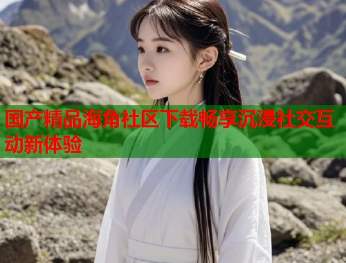 国产精品海角社区下载畅享沉浸社交互动新体验
