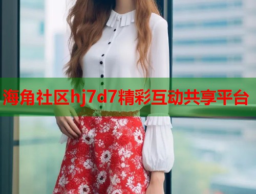海角社区hj7d7精彩互动共享平台