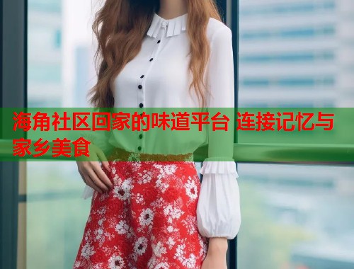 海角社区回家的味道平台 连接记忆与家乡美食