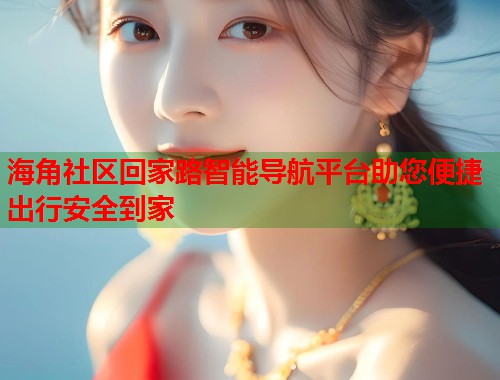 海角社区回家路智能导航平台助您便捷出行安全到家 海角社区回家路智能导航平台助您便捷出行安全到家