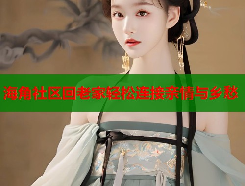 海角社区回老家轻松连接亲情与乡愁 海角社区回老家轻松连接亲情与乡愁