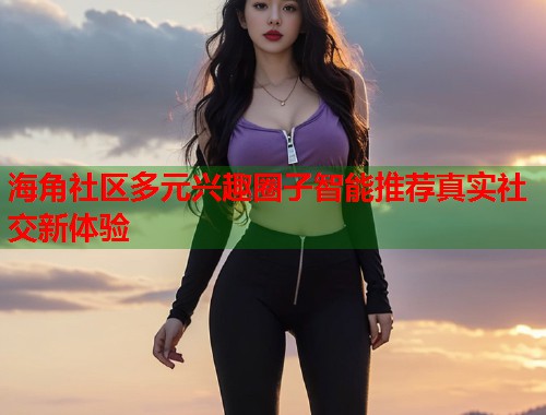 海角社区多元兴趣圈子智能推荐真实社交新体验