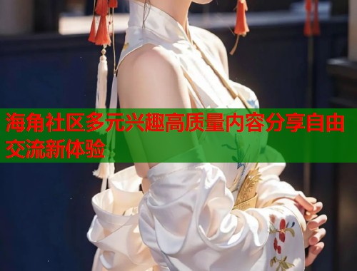 海角社区多元兴趣高质量内容分享自由交流新体验