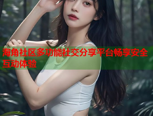海角社区多功能社交分享平台畅享安全互动体验