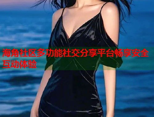 海角社区多功能社交分享平台畅享安全互动体验