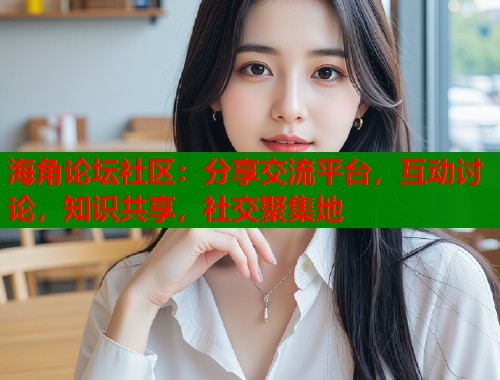 海角论坛社区：分享交流平台，互动讨论，知识共享，社交聚集地