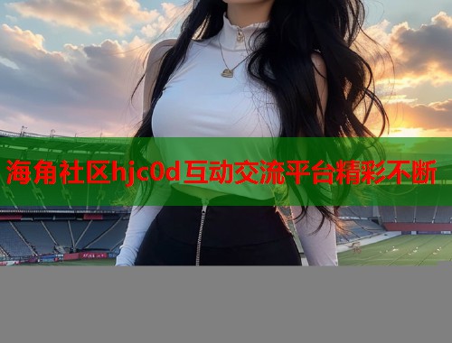 海角社区hjc0d互动交流平台精彩不断 海角社区hjc0d互动交流平台精彩不断