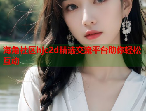 海角社区hjc2d精选交流平台助你轻松互动