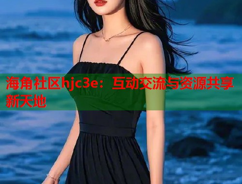 海角社区hjc3e：互动交流与资源共享新天地