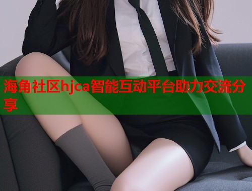 海角社区hjca智能互动平台助力交流分享