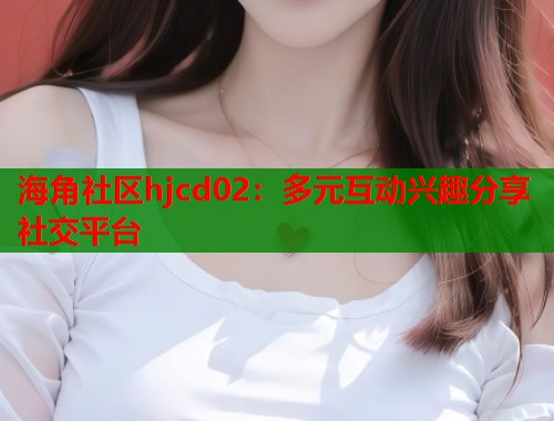 海角社区hjcd02：多元互动兴趣分享社交平台