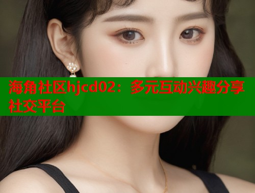 海角社区hjcd02：多元互动兴趣分享社交平台
