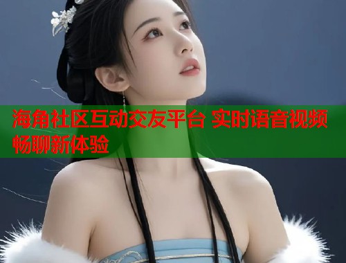 海角社区互动交友平台 实时语音视频畅聊新体验