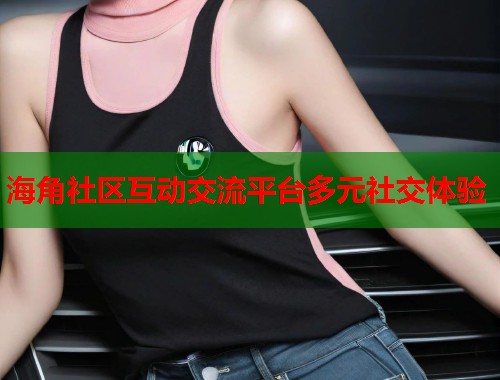 海角社区互动交流平台多元社交体验