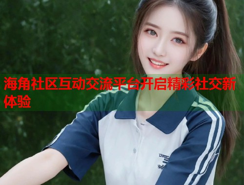 海角社区互动交流平台开启精彩社交新体验 海角社区互动交流平台开启精彩社交新体验