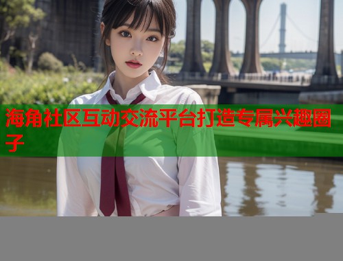 海角社区互动交流平台打造专属兴趣圈子