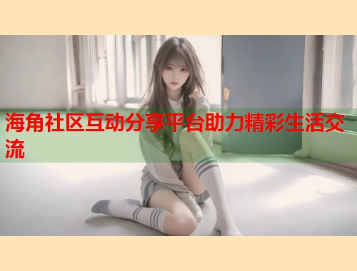 海角社区互动分享平台助力精彩生活交流