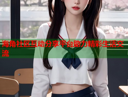 海角社区互动分享平台助力精彩生活交流