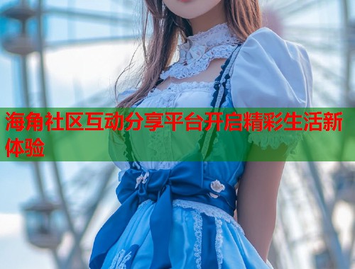 海角社区互动分享平台开启精彩生活新体验