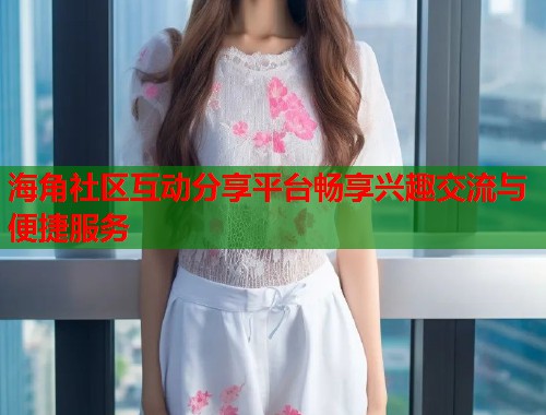 海角社区互动分享平台畅享兴趣交流与便捷服务