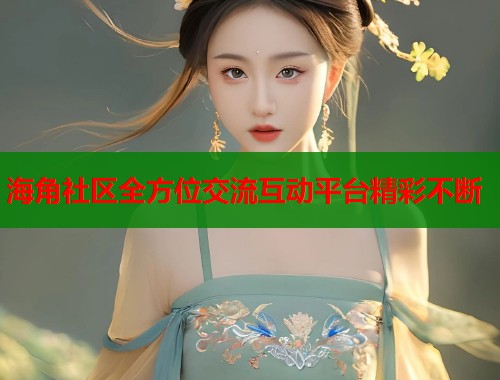海角社区全方位交流互动平台精彩不断