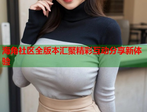 海角社区全版本汇聚精彩互动分享新体验