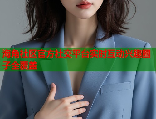 海角社区官方社交平台实时互动兴趣圈子全覆盖