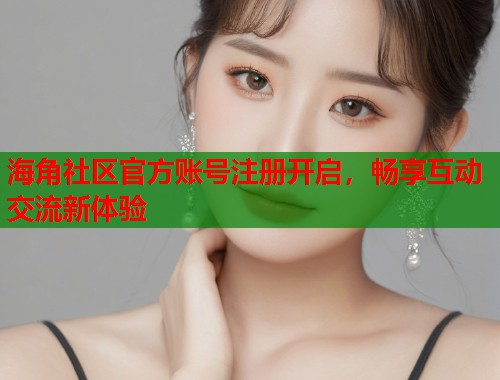 海角社区官方账号注册开启，畅享互动交流新体验