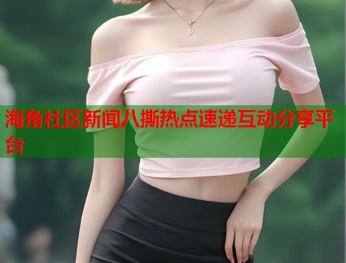 海角社区新闻八撕热点速递互动分享平台