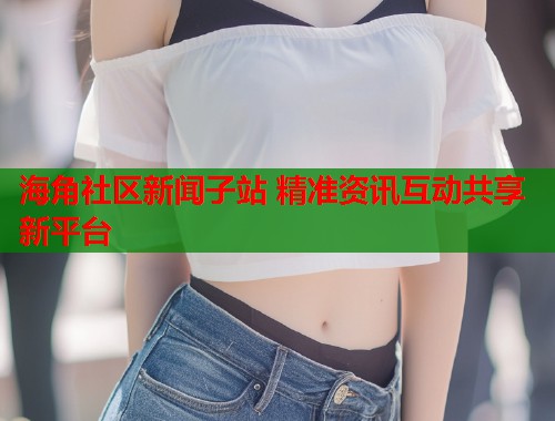 海角社区新闻子站 精准资讯互动共享新平台