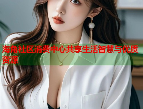 海角社区消费中心共享生活智慧与优质资源