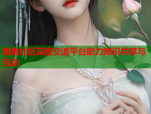 海角社区深度交流平台助力知识共享与互动