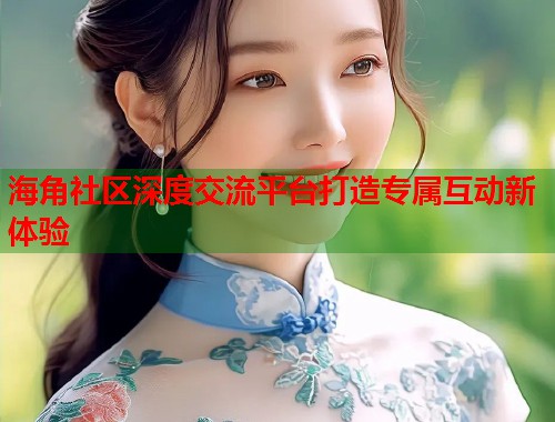 海角社区深度交流平台打造专属互动新体验 海角社区深度交流平台打造专属互动新体验