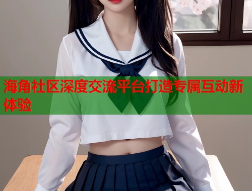 海角社区深度交流平台打造专属互动新体验