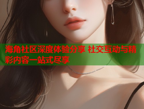 海角社区深度体验分享 社交互动与精彩内容一站式尽享