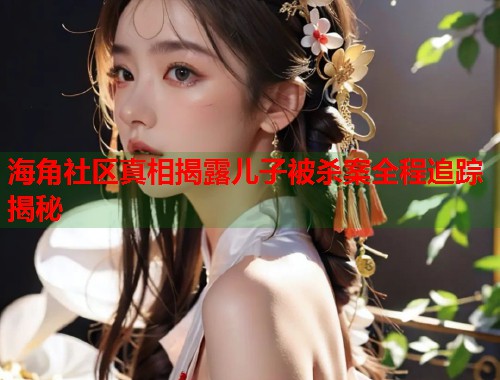 海角社区真相揭露儿子被杀案全程追踪揭秘
