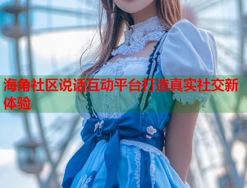 海角社区说话互动平台打造真实社交新体验