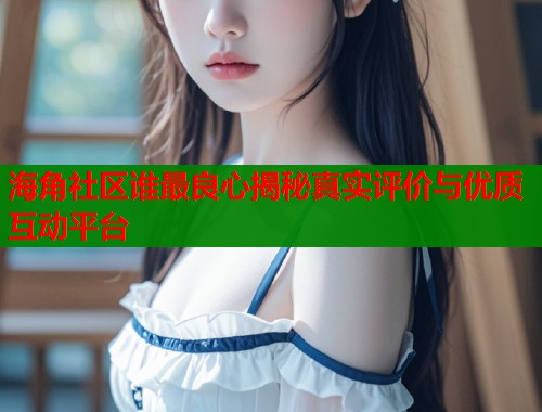 海角社区谁最良心揭秘真实评价与优质互动平台