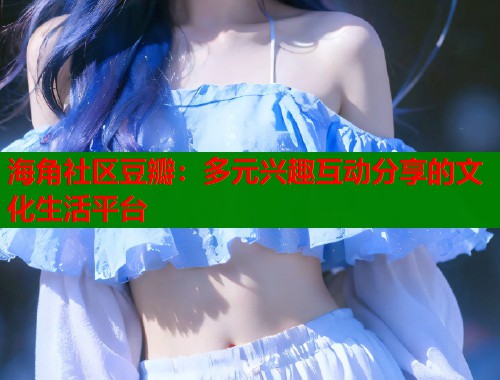 海角社区豆瓣：多元兴趣互动分享的文化生活平台
