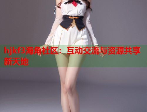 hjkf3海角社区：互动交流与资源共享新天地