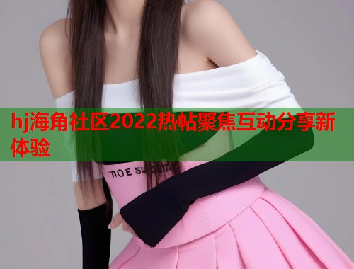 hj海角社区2022热帖聚焦互动分享新体验