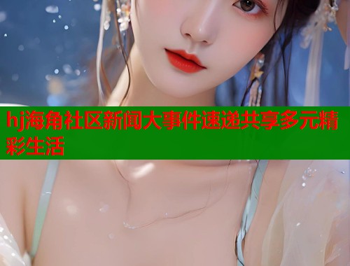hj海角社区新闻大事件速递共享多元精彩生活
