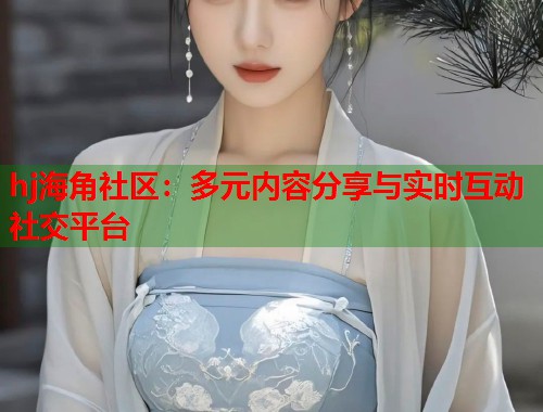 hj海角社区：多元内容分享与实时互动社交平台