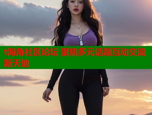 t海角社区论坛 聚焦多元话题互动交流新天地