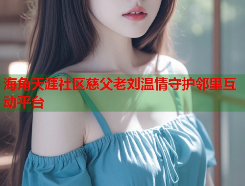 海角天涯社区慈父老刘温情守护邻里互动平台 海角天涯社区慈父老刘温情守护邻里互动平台